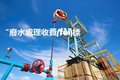 “廢水處理收費(fèi)標(biāo)準(zhǔn)合理通明，助力綠色環(huán)保事業(yè)蓬勃進(jìn)展”